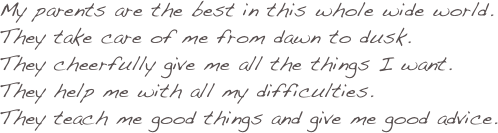 My parents are the best in this whole wide world. 
They take care of me from dawn to dusk. They cheerfully give me all the things I want. 
They help me with all my difficulties. 
They teach me good things and give me good advice.